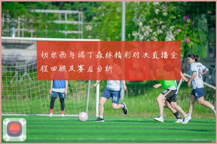 切尔西与诺丁森林精彩对决直播全程回顾及赛后分析