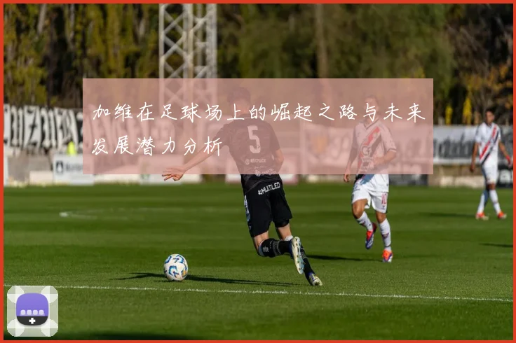 加维在足球场上的崛起之路与未来发展潜力分析